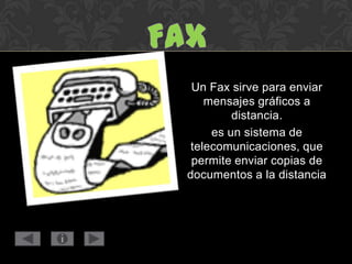 Un Fax sirve para enviar
mensajes gráficos a
distancia.
es un sistema de
telecomunicaciones, que
permite enviar copias de
documentos a la distancia
 