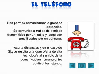 Nos permite comunicarnos a grandes
distancias.
Se comunica a trabes de sonidos
transmitidos por un cable y luego son
amplificados por un auricular.
Acorta distancias y en el caso de
Skype resulta una gran oferta de alta
tecnología al servicio de la
comunicación humana entre
continentes lejanos.
 
