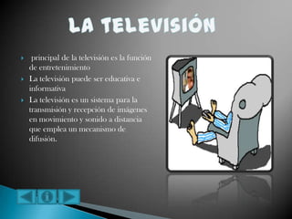 principal de la televisión es la función
de entretenimiento
 La televisión puede ser educativa e
informativa
 La televisión es un sistema para la
transmisión y recepción de imágenes
en movimiento y sonido a distancia
que emplea un mecanismo de
difusión.
 