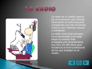  La radio es un medio masivo
de comunicación que difunde
información al radio-escucha
cumpliendo con tres funciones
como lo son: informar, educar
y entretener.
 La radio como todo proceso
ha evolucionado y en cada
etapa ha estado más
arraigada una característica
que otra. En ello tiene gran
incidencia el nivel profesional
de los que trabajan en el
medio.
 
