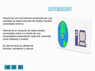 Internet es una red extensa construida por una
cantidad de redes menores de ámbito mundial
conectadas entre si.
Internet es un conjunto de redes locales
conectadas entre sí a través de una
computadora especial por cada red, conocida
como Gateway o puerta.
El internet tiene la utilidad de
informar, entretener y educar
 