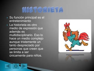  Su función principal es el
entretenimiento
 La historieta es otro
medio de expresión que
además es
multidisciplinario. Eso lo
hace un medio complejo
aunque tristemente un
tanto despreciado por
personas que creen que
se limita a ser
únicamente para niños.
 