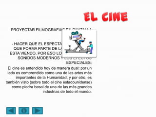 PROYECTAR FILMOGRAFIAS EN PANTALLA
GIGANTE.
- ENTRETENER
- HACER QUE EL ESPECTADOR SE SIENTA
QUE FORMA PARTE DE LA HISTORIA QUE
ESTA VIENDO, POR ESO LOS SISTEMAS DE
SONIDOS MODERNOS Y LOS EFECTOS
ESPECIALES.
El cine es entendido hoy de manera dual: por un
lado es comprendido como una de las artes más
importantes de la Humanidad, y por otro, es
también visto (sobre todo el cine estadounidense)
como piedra basal de una de las más grandes
industrias de todo el mundo.
 