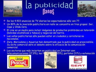 







De los 4.922 anuncios de TV diarios los espectadores sólo ven 77.
Un 80% de la inversión publicitaria en radio se concentra en tres grupos: Ser,
Cope y Onda Cero.
El cine es un medio para incluir imágenes de productos prohibidos en televisión
(bebidas alcohólicas o tabaco) y negocios del barrio.
Las vallas publicitarias sólo pueden estar en ciudades y carreteras no
nacionales.
Zara, Mercadona y Aquarius han demostrado que la publicidad es prescindible.
Su éxito comercial abre el debate sobre la eficacia de la comunicación
comercial.
Los sectores que más invierten en publicidad en Internet son:
telecomunicaciones (17,9%), las finanzas (16,25%), portales (11%) y automoción
(9,8%).

 