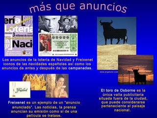 Los anuncios de la lotería de Navidad y Freixenet
iconos de las navidades españolas así como los
anuncios de antes y después de las campanadas.
www.jorgetutor.com

Freixenet es un ejemplo de un “anuncio
anunciado”. Las noticias, la prensa
anuncian su emisión como si de una
película se tratase.

El toro de Osborne es la
única valla publicitaria
situada fuera de la ciudad,
que puede considerarse
perteneciente al paisaje
nacional.

 