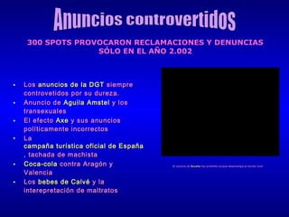 300 SPOTS PROVOCARON RECLAMACIONES Y DENUNCIAS
SÓLO EN EL AÑO 2.002

•
•
•
•

•
•

Los anuncios de la DGT siempre
controvetidos por su dureza.
Anuncio de Aguila Amstel y los
transexuales
El efecto Axe y sus anuncios
políticamente incorrectos
La
campaña turística oficial de España
, tachada de machista
Coca-cola contra Aragón y
Valencia
Los bebes de Calvé y la
interepretación de maltratos

El anuncio de Bocatta fue prohibido porque desprestigia al mundo rural

 