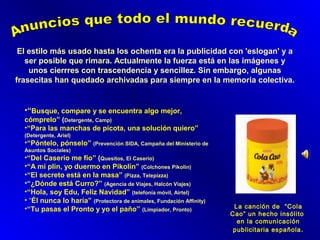 El estilo más usado hasta los ochenta era la publicidad con 'eslogan' y a
ser posible que rimara. Actualmente la fuerza está en las imágenes y
unos cierrres con trascendencia y sencillez. Sin embargo, algunas
frasecitas han quedado archivadas para siempre en la memoria colectiva.

•“Busque, compare y se encuentra algo mejor,
cómprelo” (Detergente, Camp)
•“Para las manchas de picota, una solución quiero”
(Detergente, Ariel)

•“Póntelo, pónselo” (Prevención SIDA, Campaña del Ministerio de
Asuntos Sociales)

•“Del Caserío me fío” (Quesitos, El Caserio)
•“A mi plin, yo duermo en Pikolín” (Colchones Pikolin)
•“El secreto está en la masa” (Pizza, Telepizza)
•“¿Dónde está Curro?” (Agencia de Viajes, Halcón Viajes)
•“Hola, soy Edu, Feliz Navidad” (telefonía móvil, Airtel)
• “Él nunca lo haría” (Protectora de animales, Fundación Affinity)
•“Tu pasas el Pronto y yo el paño” (Limpiador, Pronto)

La canción de “Cola
Cao” un hecho insólito
en la comunicación
publicitaria española .

 
