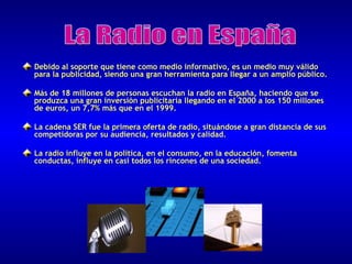 Debido al soporte que tiene como medio informativo, es un medio muy válido
para la publicidad, siendo una gran herramienta para llegar a un amplio público.
Más de 18 millones de personas escuchan la radio en España, haciendo que se
produzca una gran inversión publicitaria llegando en el 2000 a los 150 millones
de euros, un 7,7% más que en el 1999.
La cadena SER fue la primera oferta de radio, situándose a gran distancia de sus
competidoras por su audiencia, resultados y calidad.
La radio influye en la política, en el consumo, en la educación, fomenta
conductas, influye en casi todos los rincones de una sociedad.

 