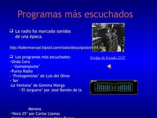 Programas más escuchados
 La radio ha marcado sonidos
de una época.
http://tallermanual.tripod.com/radio/descripcion/v14.htm
 Los programas más escuchados:
•Onda Cero
- ‘Gomaespuma’
•Punto Radio
- ‘Protagonistas’ de Luis del Olmo
• Ser
-La Ventana’ de Gemma Nierga
-‘El larguero’ por José Ramón de la

Morena
-‘Hora 25’ por Carlos Llamas

‘Golpe de Estado 23-F’

 