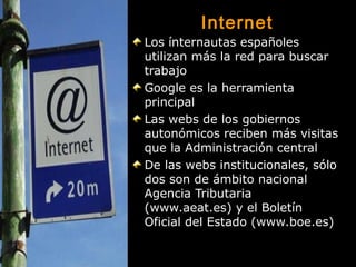 Internet
Los ínternautas españoles
utilizan más la red para buscar
trabajo
Google es la herramienta
principal
Las webs de los gobiernos
autonómicos reciben más visitas
que la Administración central
De las webs institucionales, sólo
dos son de ámbito nacional
Agencia Tributaria
(www.aeat.es) y el Boletín
Oficial del Estado (www.boe.es)

 