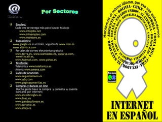 Empleo:
Cada vez se navega más para buscar trabajo
www.infojobs.net
www.infoempleo.com
www.monsters.es
 Buscadores:
www.google.es es el líder, seguido de www.msn.es
www.altavista.com
 Portales de correo electrónico gratuito
www.terra.es, www.wannadoo.es, www.ya.com,
www.terra.es, www.wannadoo.es, www.ya.com,
www.tiscali.es,
www.tiscali.es,
www.hotmail.com, www.yahoo.es
www.hotmail.com,
 Telefonía:
Telefónica www.telefonica.es
Amena www.amena.com
 Guías de Anuncios
www.segundamano.es
www.qdq.com
www.paginasamarillas.es
 Compras y Bancos on line
Mucha gente hace la compra y consulta su cuenta
bancaria por internet;
www.elcorteingles.es
www.fnac.es
www.pandasoftware.es
www.softonic.es
www.ebay.es


 