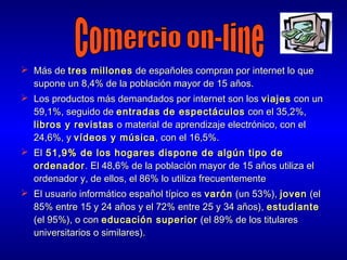  Más de tres millones de españoles compran por internet lo que
supone un 8,4% de la población mayor de 15 años.
 Los productos más demandados por internet son los viajes con un
59,1%, seguido de entradas de espectáculos con el 35,2%,
libros y revistas o material de aprendizaje electrónico, con el
24,6%, y vídeos y música , con el 16,5%.
 El 51,9% de los hogares dispone de algún tipo de
ordenador . El 48,6% de la población mayor de 15 años utiliza el
ordenador y, de ellos, el 86% lo utiliza frecuentemente
 El usuario informático español típico es varón (un 53%), joven (el
85% entre 15 y 24 años y el 72% entre 25 y 34 años), estudiante
(el 95%), o con educación superior (el 89% de los titulares
universitarios o similares).

 