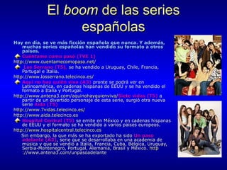 El boom de las series
españolas
Hoy en día, se ve más ficción española que nunca. Y además,
muchas series españolas han vendido su formato a otros
países.
Cuéntame como pasó (TVE 1)
http://www.cuentamecomopaso.net/
Los Serrano (T5), se ha vendido a Uruguay, Chile, Francia,
Portugal e Italia.
http://www.losserrano.telecinco.es/
Aquí no hay quién viva (A3) pronte se podrá ver en
Latinoamérica, en cadenas hispanas de EEUU y se ha vendido el
formato a Italia y Portugal.
http://www.antena3.com/aquinohayquienviva/Siete vidas (T5) a
partir de un divertido personaje de esta serie, surgió otra nueva
serie Aída (T5)
http://www.7vidas.telecinco.es/
http://www.aida.telecinco.es
Hospital Central (T5) se emite en México y en cadenas hispanas
de EEUU y el formato se ha vendido a varios países europeos.
http://www.hospitalcentral.telecinco.es
Sin embargo, la que más se ha exportado ha sido Un paso
adelante (A3), serie que se desarrollaba en una academia de
música y que se vendió a Italia, Francia, Cuba, Bélgica, Uruguay,
Serbia-Montenegro, Portugal, Alemania, Brasil y México. http
://www.antena3.com/unpasoadelante

 