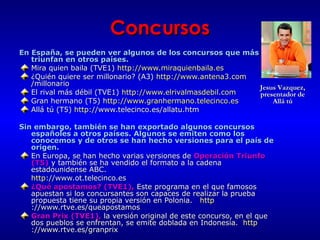 Concursos
En España, se pueden ver algunos de los concursos que más
triunfan en otros países.
Mira quien baila (TVE1) http://www.miraquienbaila.es
¿Quién quiere ser millonario? (A3) http://www.antena3.com
/millonario
Jesus Vazquez,
El rival más débil (TVE1) http://www.elrivalmasdebil.com
presentador de
Allá tú
Gran hermano (T5) http://www.granhermano.telecinco.es
Allá tú (T5) http://www.telecinco.es/allatu.htm
Sin embargo, también se han exportado algunos concursos
españoles a otros países. Algunos se emiten como los
conocemos y de otros se han hecho versiones para el país de
origen.
En Europa, se han hecho varias versiones de Operación Triunfo
(T5) y también se ha vendido el formato a la cadena
estadounidense ABC.
http://www.ot.telecinco.es
¿Qué apostamos? (TVE1), Este programa en el que famosos
apuestan si los concursantes son capaces de realizar la prueba
propuesta tiene su propia versión en Polonia. http
://www.rtve.es/queapostamos
Gran Prix (TVE1), la versión original de este concurso, en el que
dos pueblos se enfrentan, se emite doblada en Indonesia. http
://www.rtve.es/granprix

 
