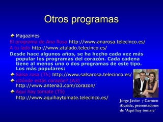 Otros programas
Magazines
El programa de Ana Rosa http://www.anarosa.telecinco.es/
A tu lado http://www.atulado.telecinco.es/
Desde hace algunos años, se ha hecho cada vez más
popular los programas del corazón. Cada cadena
tiene al menos uno o dos programas de este tipo.
Los más populares:
Salsa rosa (T5) http://www.salsarosa.telecinco.es/
¿Dónde estás corazón? (A3)
http://www.antena3.com/corazon/
Aquí hay tomate (T5)
http://www.aquihaytomate.telecinco.es/

Jorge Javier y Carmen
Alcaide, presentadores
de 'Aquí hay tomate'

 