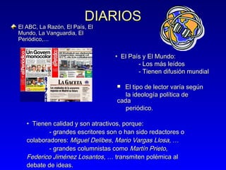DIARIOS

El ABC, La Razón, El País, El
Mundo, La Vanguardia, El
Periódico,…

• El País y El Mundo:
- Los más leídos
- Tienen difusión mundial
El tipo de lector varía según
la ideología política de
cada
periódico.


• Tienen calidad y son atractivos, porque:
- grandes escritores son o han sido redactores o
colaboradores: Miguel Delibes, Mario Vargas Llosa, …
- grandes columnistas como Martín Prieto,
Federico Jiménez Losantos, … transmiten polémica al
debate de ideas.

 
