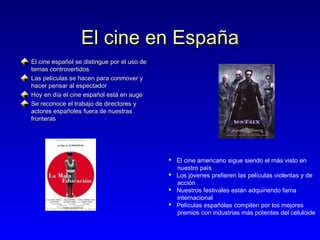El cine en España
El cine español se distingue por el uso de
temas controvertidos
Las películas se hacen para conmover y
hacer pensar al espectador
Hoy en día el cine español está en auge
Se reconoce el trabajo de directores y
actores españoles fuera de nuestras
fronteras

 El cine americano sigue siendo el más visto en
nuestro país
 Los jóvenes prefieren las películas violentas y de
acción
 Nuestros festivales están adquiriendo fama
internacional
 Películas españolas compiten por los mejores
premios con industrias más potentes del celuloide

 