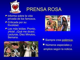 PRENSA ROSA
Informa sobre la vida
privada de los famosos.
Criticada por su
frivolidad.
Las más leídas: Pronto,
¡Hola!, ¡Qué me dices!,
Lecturas, Diez Minutos,
Semana.

 Siempre crea polémica.
 Números especiales y

amplios según la noticia.

 
