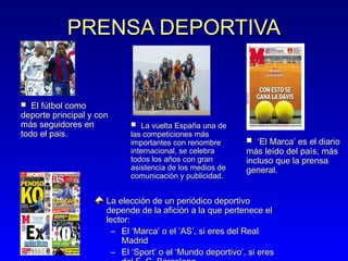 PRENSA DEPORTIVA

El fútbol como
deporte principal y con
más seguidores en
todo el pais.


 La vuelta España una de

las competiciones más
importantes con renombre
internacional, se celebra
todos los años con gran
asistencia de los medios de
comunicación y publicidad.

 ‘El Marca’ es el diario

más leído del país, más
incluso que la prensa
general.

La elección de un periódico deportivo
depende de la afición a la que pertenece el
lector:
– El ‘Marca’ o el ‘AS’, si eres del Real
Madrid
– El ‘Sport’ o el ‘Mundo deportivo’, si eres

 