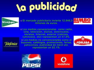 o El mercado publicitario invierte 12.846,3
millones de euros.
o Los medios convencionales como radio,
cine, televisión, diarios, dominicales,
revistas, Internet, exterior (cabinas,
luminosos, etc) representan un 47.9%.
o Los medios no convencionales como el
buzoneo, catálogos, promociones, ferias,
patrocinios, publicidad de móvil etc.
representan un 52.1%.

 