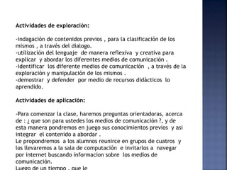 Actividades de exploración:
-indagación de contenidos previos , para la clasificación de los
mismos , a través del dialogo.
-utilización del lenguaje de manera reflexiva y creativa para
explicar y abordar los diferentes medios de comunicación .
-identificar los diferente medios de comunicación , a través de la
exploración y manipulación de los mismos .
-demostrar y defender por medio de recursos didácticos lo
aprendido.
Actividades de aplicación:
-Para comenzar la clase, haremos preguntas orientadoras, acerca
de : ¿ que son para ustedes los medios de comunicación ?, y de
esta manera pondremos en juego sus conocimientos previos y asi
integrar el contenido a abordar .
Le propondremos a los alumnos reunirce en grupos de cuatros y
los llevaremos a la sala de computación e invitarlos a navegar
por internet buscando informacion sobre los medios de
comunicación.
 