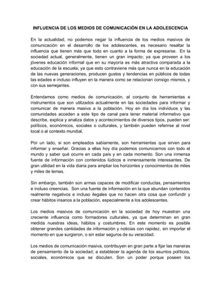 INFLUENCIA DE LOS MEDIOS DE COMUNICACIÓN EN LA ADOLESCENCIA
En la actualidad, no podemos negar la influencia de los medios masivos de
comunicación en el desarrollo de los adolescentes, es necesario resaltar la
influencia que tienen más que todo en cuanto a la forma de expresarse. En la
sociedad actual, generalmente, tienen un gran impacto; ya que proveen a los
jóvenes educación informal que en su mayoría es más atractiva comparada a la
educación de la escuela; ya que esto contraviene más que nunca en la educación
de las nuevas generaciones, producen gustos y tendencias en públicos de todas
las edades e incluso influyen en la manera como se relacionan consigo mismos, y
con sus semejantes.
Entendamos como medios de comunicación, al conjunto de herramientas e
instrumentos que son utilizados actualmente en las sociedades para informar y
comunicar de manera masiva a la población. Hoy en día los individuos y las
comunidades acceden a este tipo de canal para tener material informativo que
describe, explica y analiza datos y acontecimientos de diversos tipos, pueden ser:
políticos, económicos, sociales o culturales, y también pueden referirse al nivel
local o al contexto mundial.
Por un lado, si son empleados sabiamente, son herramientas que sirven para
informar y enseñar. Gracias a ellas hoy día podemos comunicarnos con todo el
mundo y saber qué ocurre en cada país y en cada momento. Son una inmensa
fuente de información con contenidos lúdicos e inmensamente interesantes. De
gran utilidad en la vida diaria para ampliar los horizontes y conocimientos de miles
y miles de temas.
Sin embargo, también son armas capaces de modificar conductas, pensamientos
e incluso creencias. Son una fuente de información en la que abundan contenidos
realmente negativos e incluso ilegales que no hacen otra cosa que confundir y
crear hábitos insanos a la población, especialmente a los adolescentes.
Los medios masivos de comunicación en la sociedad de hoy muestran una
creciente influencia como formadores culturales, ya que determinan en gran
medida nuestras ideas, hábitos y costumbres. En este momento es posible
obtener grandes cantidades de información y noticias con rapidez, sin importar el
momento en que surgieron, o sin estar seguros de su veracidad.
Los medios de comunicación masiva, contribuyen en gran parte a fijar las maneras
de pensamiento de la sociedad; a establecer la agenda de los asuntos políticos,
sociales, económicos que se discuten. Son un poder porque poseen los
 
