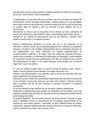 precisamente porque somos jóvenes y nuestras mentes son fáciles de corromper y
somos de cierta manera, más manipulables.
La publicidad es lo que más influye en nosotros a la hora de utilizar los medios de
comunicación envían mensajes subliminales y utilizan tácticas no muy saludables
para hacer consumir más productos y servicios hasta el punto en que las personas
no puedan dejar de hacerlo y esto se convierte en algo negativo que es el
consumismo.
Obviamente no todo lo que se encuentra en los medios es malo y perjudica de
hecho, hay información que beneficia y deja un aprendizaje sobre cosas nuevas.
Siempre en los medios de comunicación hay que ser asertivo y siempre mirar
desde un punto crítico y no abusar de estos.
Muchos adolescentes identifican el mundo real con lo que observan en la
televisión e Internet De ahí que la reiterada exposición de violencia, la explotación
del sexo y el placer o los modelos estereotipados que se presentan provocan en
los adolescentes una grave distorsión de valores desembocando en
comportamientos violentos y de riesgo como las relaciones sexuales precoces;
dando como resultado un incremento de embarazos no deseados y enfermedades
de transmisión sexual entre los adolescentes. Por ello, el problema viene cuando
los adolescentes no saben o no pueden distinguir entre aquello que les aporta
algún bien o que le es dañino.
Si bien los medios pueden influir, ya sea en formas de pensar, vestir, actuar y
hablar, son los jóvenes los que deciden si se dejan influenciar o no.
Critican a los adolescentes y sus actitudes, pero a la vez los estimulan para que
sigan realizando sus mismas acciones.
Está claro que los medios son sumamente importantes para describir a los jóvenes
en la sociedad, aunque hay veces en que salen del contexto e informan hechos
que no tendrían que ser de gran relevancia y terminan causando un problema
innecesario.
El uso de internet es más cómodo hoy en día para cualquier adolescente.
Pertenecen a determinado grupo porque son mostrados por los medios y al ver las
distintas características de cada uno de estos terminan gustando y deciden formar
parte de alguno de ellos.
El papel protagónico de los medios masivos de comunicación, favorece en gran
parte a establecer formas de pensamiento de la sociedad, especialmente en los
jóvenes de nivel medio superior; prescriben en gran medida formas de pensar,
costumbres. Nuestros adolescentes les resulta fenomenal un mundo sin televisión,
internet, televisión por cable, radio, prensa y cine.
 