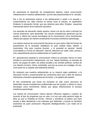 Es apremiante el desarrollo de competencias básicas, sobre comunicación
interpersonal en nuestros adolescentes que les sea proporcionada en la escuela.
Día a día es apremiante motivar a los adolescentes a asistir a la escuela y
comprometerse con ellos mismos en temas como el estudio, es significativo
fortalecer la educación formal, que sea atractiva para ellos. Emplear esquemas
interesantes dentro de la institución educativa.
Los docentes de educación media superior, tienen uno de los retos a afrontar los
nuevos escenarios para desarrollar las nuevas competencias genéricas que les
ayuden a utilizar las nuevas tecnologías de la comunicación como herramientas
valiosa que apoyen de manera consecuente el proceso enseñanza-aprendizaje.
Los medios masivos de comunicación favorecen en gran parte a fijar las formas de
pensamiento de la sociedad; establecen en gran medida ideas, hábitos y
costumbres. Hoy para nuestros jóvenes y la sociedad en general resulta
inconcebible un mundo sin televisión, Internet, televisión por cable, radio, prensa y
cine, especialmente para los adolescentes en nuestro país.
En generaciones pasadas la comunicación masiva se pensaba menos en tanto
reinaba la comunicación interpersonal con sus fiestas familiares, el mercado de
barrio, los juegos de salón, los clubes sociales y los comités políticos, centros de
una relación humana, íntima, entrañable, que hoy se evoca con nostalgia, tal vez,
como parte de un pasado casi totalmente perdido.
Es necesario que nuestros adolescentes en su mayoría sigan asistiendo a la
educación formal y proporcionarles las condiciones para que a ellos les parezca
interesante y llamativa apoyándose de los textos y la palabra del maestro.
El reto fundamental que tienen los docentes en este nuevo escenario es
desarrollar nuevas competencias profesionales que les ayuden a utilizar la nueva
tecnología como herramienta valiosa que apoye efectivamente el proceso
enseñanza-aprendizaje.
Los medios de comunicación masiva ejercen influencia negativa y positiva de
acuerdo al tipo de programas que se vean o el uso que cada persona haga de
ellos ya que su finalidad es formar, informar y entretener al público que tiene
acceso a ellos atendiendo a los intereses que defienden y buscan en beneficio
económico de quien promueven influyendo ideológicamente y por medio de la
publicidad.
 