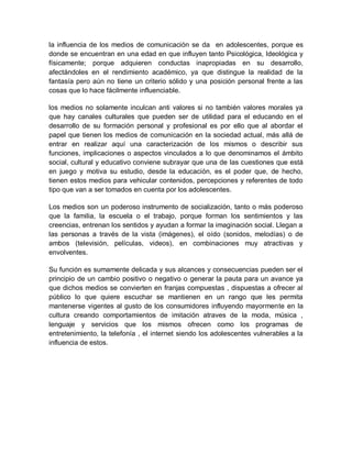 la influencia de los medios de comunicación se da en adolescentes, porque es
donde se encuentran en una edad en que influyen tanto Psicológica, Ideológica y
físicamente; porque adquieren conductas inapropiadas en su desarrollo,
afectándoles en el rendimiento académico, ya que distingue la realidad de la
fantasía pero aún no tiene un criterio sólido y una posición personal frente a las
cosas que lo hace fácilmente influenciable.
los medios no solamente inculcan anti valores si no también valores morales ya
que hay canales culturales que pueden ser de utilidad para el educando en el
desarrollo de su formación personal y profesional es por ello que al abordar el
papel que tienen los medios de comunicación en la sociedad actual, más allá de
entrar en realizar aquí una caracterización de los mismos o describir sus
funciones, implicaciones o aspectos vinculados a lo que denominamos el ámbito
social, cultural y educativo conviene subrayar que una de las cuestiones que está
en juego y motiva su estudio, desde la educación, es el poder que, de hecho,
tienen estos medios para vehicular contenidos, percepciones y referentes de todo
tipo que van a ser tomados en cuenta por los adolescentes.
Los medios son un poderoso instrumento de socialización, tanto o más poderoso
que la familia, la escuela o el trabajo, porque forman los sentimientos y las
creencias, entrenan los sentidos y ayudan a formar la imaginación social. Llegan a
las personas a través de la vista (imágenes), el oído (sonidos, melodías) o de
ambos (televisión, películas, videos), en combinaciones muy atractivas y
envolventes.
Su función es sumamente delicada y sus alcances y consecuencias pueden ser el
principio de un cambio positivo o negativo o generar la pauta para un avance ya
que dichos medios se convierten en franjas compuestas , dispuestas a ofrecer al
público lo que quiere escuchar se mantienen en un rango que les permita
mantenerse vigentes al gusto de los consumidores influyendo mayormente en la
cultura creando comportamientos de imitación atraves de la moda, música ,
lenguaje y servicios que los mismos ofrecen como los programas de
entretenimiento, la telefonía , el internet siendo los adolescentes vulnerables a la
influencia de estos.
 