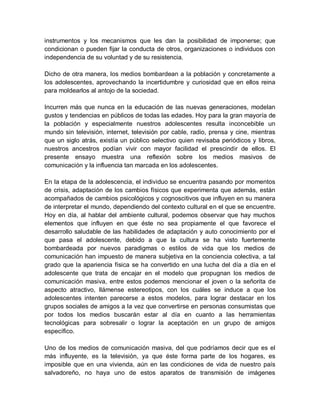 instrumentos y los mecanismos que les dan la posibilidad de imponerse; que
condicionan o pueden fijar la conducta de otros, organizaciones o individuos con
independencia de su voluntad y de su resistencia.
Dicho de otra manera, los medios bombardean a la población y concretamente a
los adolescentes, aprovechando la incertidumbre y curiosidad que en ellos reina
para moldearlos al antojo de la sociedad.
Incurren más que nunca en la educación de las nuevas generaciones, modelan
gustos y tendencias en públicos de todas las edades. Hoy para la gran mayoría de
la población y especialmente nuestros adolescentes resulta inconcebible un
mundo sin televisión, internet, televisión por cable, radio, prensa y cine, mientras
que un siglo atrás, existía un público selectivo quien revisaba periódicos y libros,
nuestros ancestros podían vivir con mayor facilidad el prescindir de ellos. El
presente ensayo muestra una reflexión sobre los medios masivos de
comunicación y la influencia tan marcada en los adolescentes.
En la etapa de la adolescencia, el individuo se encuentra pasando por momentos
de crisis, adaptación de los cambios físicos que experimenta que además, están
acompañados de cambios psicológicos y cognoscitivos que influyen en su manera
de interpretar el mundo, dependiendo del contexto cultural en el que se encuentre.
Hoy en día, al hablar del ambiente cultural, podemos observar que hay muchos
elementos que influyen en que éste no sea propiamente el que favorece el
desarrollo saludable de las habilidades de adaptación y auto conocimiento por el
que pasa el adolescente, debido a que la cultura se ha visto fuertemente
bombardeada por nuevos paradigmas o estilos de vida que los medios de
comunicación han impuesto de manera subjetiva en la conciencia colectiva, a tal
grado que la apariencia física se ha convertido en una lucha del día a día en el
adolescente que trata de encajar en el modelo que propugnan los medios de
comunicación masiva, entre estos podemos mencionar el joven o la señorita de
aspecto atractivo, llámense estereotipos, con los cuáles se induce a que los
adolescentes intenten parecerse a estos modelos, para lograr destacar en los
grupos sociales de amigos a la vez que convertirse en personas consumistas que
por todos los medios buscarán estar al día en cuanto a las herramientas
tecnológicas para sobresalir o lograr la aceptación en un grupo de amigos
específico.
Uno de los medios de comunicación masiva, del que podríamos decir que es el
más influyente, es la televisión, ya que éste forma parte de los hogares, es
imposible que en una vivienda, aún en las condiciones de vida de nuestro país
salvadoreño, no haya uno de estos aparatos de transmisión de imágenes
 