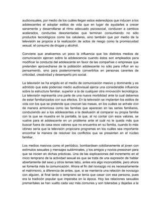 audiovisuales, por medio de los cuáles llegan estos estereotipos que inducen a los
adolescentes el adoptar estilos de vida que en lugar de ayudarles a crecer
sanamente y desarrollarse al ritmo adecuado psicosocial, conducen a cambios
acelerados, conductas desorientadas que terminan consumiendo no sólo
productos tecnológicos como los celulares, sino también que por medio de la
televisión se propicia a la realización de actos de riesgo como la promiscuidad
sexual, el consumo de drogas y alcohol.
Conviene que analicemos un poco la influencia que los distintos medios de
comunicación ejercen sobre la adolescencia cuando éstos son empleados para
modificar la conducta del adolescente en favor de las compañías o empresas que
pretenden aprovecharse de la población adolescente no sólo para influir en su
pensamiento, sino para posteriormente convertirlos en personas carentes de
criticidad, creatividad y desempeño pro social.
La televisión se ha erigido en el medio de comunicación masivo y dominante y es
admitido que este poderoso medio audiovisual ejerce una considerable influencia
sobre la estructura familiar, superior a la de cualquier otra innovación tecnológica.
La televisión representa una parte de una nueva morbilidad ante la cual debemos
de estar familiarizados con sus efectos. En la televisión se implantan los estilos de
vida con los que se pretende que crezcan las masas, en los cuáles se anhele vivir
de manera armoniosa como las familias que aparecen en las series familiares,
conduciendo así a los adolescentes a la desilusión al comparar su propia familia
con la que se muestra en la pantalla, la que, al no contar con esos valores, se
vuelve para el adolescente en un problema ante el cuál no le queda más que
buscar fuera de casa esos valores que no encuentra en su familia, cuando lo más
idóneo sería que la televisión propiciara programas en los cuáles sea importante
encontrar la manera de resolver los conflictos que se presentan en el núcleo
familiar.
Los medios masivos como el periódico, bombardean cotidianamente al joven con
estímulos sexuales y mensajes subliminales, y los amigos y novios presionan para
que se inicien en dichas prácticas. Una de las explicaciones del incremento en el
inicio temprano de la actividad sexual es que se trata de una expresión de hablar
abiertamente del sexo y otros temas tabú, antes era algo inconcebible, pero ahora
se fomenta más la comunicación. Ahora el fin del noviazgo no es necesariamente
el matrimonio, a diferencia de antes, que, si se mantenía una relación de noviazgo
con alguien, al final tarde o temprano se tenía que casar con esa persona, pues
era la tradición popular que imperaba en la época. Hoy las relaciones sexuales
premaritales se han vuelto cada vez más comunes y son toleradas y dejadas a la
 