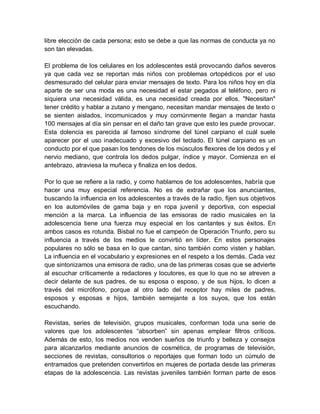 libre elección de cada persona; esto se debe a que las normas de conducta ya no
son tan elevadas.
El problema de los celulares en los adolescentes está provocando daños severos
ya que cada vez se reportan más niños con problemas ortopédicos por el uso
desmesurado del celular para enviar mensajes de texto. Para los niños hoy en día
aparte de ser una moda es una necesidad el estar pegados al teléfono, pero ni
siquiera una necesidad válida, es una necesidad creada por ellos. "Necesitan"
tener crédito y hablar a zutano y mengano, necesitan mandar mensajes de texto o
se sienten aislados, incomunicados y muy comúnmente llegan a mandar hasta
100 mensajes al día sin pensar en el daño tan grave que esto les puede provocar.
Esta dolencia es parecida al famoso síndrome del túnel carpiano el cuál suele
aparecer por el uso inadecuado y excesivo del teclado. El túnel carpiano es un
conducto por el que pasan los tendones de los músculos flexores de los dedos y el
nervio mediano, que controla los dedos pulgar, índice y mayor. Comienza en el
antebrazo, atraviesa la muñeca y finaliza en los dedos.
Por lo que se refiere a la radio, y como hablamos de los adolescentes, habría que
hacer una muy especial referencia. No es de extrañar que los anunciantes,
buscando la influencia en los adolescentes a través de la radio, fijen sus objetivos
en los automóviles de gama baja y en ropa juvenil y deportiva, con especial
mención a la marca. La influencia de las emisoras de radio musicales en la
adolescencia tiene una fuerza muy especial en los cantantes y sus éxitos. En
ambos casos es rotunda. Bisbal no fue el campeón de Operación Triunfo, pero su
influencia a través de los medios le convirtió en líder. En estos personajes
populares no sólo se basa en lo que cantan, sino también como visten y hablan.
La influencia en el vocabulario y expresiones en el respeto a los demás. Cada vez
que sintonizamos una emisora de radio, una de las primeras cosas que se advierte
al escuchar críticamente a redactores y locutores, es que lo que no se atreven a
decir delante de sus padres, de su esposa o esposo, y de sus hijos, lo dicen a
través del micrófono, porque al otro lado del receptor hay miles de padres,
esposos y esposas e hijos, también semejante a los suyos, que los están
escuchando.
Revistas, series de televisión, grupos musicales, conforman toda una serie de
valores que los adolescentes “absorben” sin apenas emplear filtros críticos.
Además de esto, los medios nos venden sueños de triunfo y belleza y consejos
para alcanzarlos mediante anuncios de cosmética, de programas de televisión,
secciones de revistas, consultorios o reportajes que forman todo un cúmulo de
entramados que pretenden convertirlos en mujeres de portada desde las primeras
etapas de la adolescencia. Las revistas juveniles también forman parte de esos
 