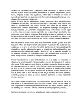alimenticios, como la anorexia o la bulimia, como resultado a la presión de estar
delgada. Si bien no ha sido internet directamente el creador del problema, desde
luego, tampoco parece estar ayudando, sobre todo si tenemos en cuenta el
aumento de los sitios web que realmente fomentan conductas alimentarias como
el ayuno, los atracones y las purgas.
Aparte de hacer que los adolescentes deseen parecerse más a las celebridades
(mejoradas en internet y los medios impresos con Photoshop) ¿qué impacto real
tiene la representación del cuerpo humano por parte de los medios de
comunicación sobre los adolescentes? Por desgracia, los riesgos son mayores de
lo que pensamos. Los vulnerables preadolescentes y adolescentes pueden llegar
a sentirse más ansiosos o incluso deprimidos por su aspecto y/o popularidad tras
exponerse a este tipo de imágenes. Esto podría conducir a participar en otros
comportamientos online como la cyber auto-lesión o el empleo de aplicaciones
anónimas de pregunta-respuesta como Ask.fm para buscar consuelo en extraños.
Otra influencia es la que pueda tener en el rendimiento escolar. ¿Cómo es que la
televisión influye en el aprovechamiento escolar? Pues la cruel y cruda realidad,
desde que se inventó la televisión ha habido deficiencias en la educación por la
situación en que los adolescentes van a la escuela por darle satisfacción a sus
papás y después de la jornada escolar ¿Qué hacen? Ver la televisión sentados en
un sofá bien cómodos y la tarea se encuentra bien acomodada en la mochila tal y
como la dejó cuando guardó sus útiles para salir de la escuela.
Pero si nos detenemos un poco en la Internet, que es el medio por excelencia en
el que surge una interacción más acentuada, podemos darnos cuenta de muchos
elementos. En los jóvenes, generalmente se utilizan los medios de comunicación,
en este caso particular el Internet, como vía de contacto con gente del país o fuera
de este. ¿Qué ha generado esto? Pues bien, debido a la utilización del Internet
para comunicarse con sus pares alrededor del mundo los jóvenes han creado un
nuevo idioma con el cual interactuar con mayor rapidez, acortando palabras,
quitando y agregando letras, generando palabras totalmente nuevas y mezclando
diversos idiomas.
Otra de las consecuencias que ha traído la utilización del Internet como medio de
interacción es el debilitamiento de la comunicación oral y frontal con sus pares, ya
que los jóvenes usualmente prefieren comunicarse por medio escrito a través de
un teclado y una conexión a Internet utilizando diversos programas para esto.
Las herramientas de Internet más utilizadas por los jóvenes actualmente son:
 