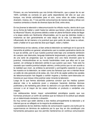 Primero, es una herramienta que nos brinda información, que a pesar de no ser
100% confiable es correcta en gran parte dependiendo del sitio en que uno
busque, nos brinda actividades para el ocio, como sitios de redes sociales,
diversión, música, etc. Y nos permite comunicarnos de manera rápida y eficaz con
nuestros contactos a través de diversos tipos de Chat, entre otros.
En los jóvenes la televisión o telecomunicación ha influido mucho, dentro de lo que
es su forma de hablar y vestir hasta los valores que tienen ¿Qué tan profunda es
la influencia? Bueno, los jóvenes debido a estar en plena formación antes de llegar
a la etapa adulta son fácilmente influenciables, por lo que las distintas modas y
modismos se dan generalmente en esta etapa de la vida. La televisión ha
influenciado de tal manera a la juventud que gran parte de esta basa su actuar,
vestir y hablar en lo que esta les dice que hagan, vistan y hablen.
Centrémonos en los valores, si bien antes la televisión se restringía en lo que se le
transmitía al público en general, actualmente casi no existen parámetros dentro de
lo que se exhibe, por lo que nuestra juventud está bajo una constante exhibición
de cuerpos casi desnudos, lenguaje totalmente tergiversado y pervertido, además
de una serie de programas que no aportan sino una mera diversión para la
juventud, introduciéndose en su mundo haciéndoles creer que ellos ven lo que
quieren, sin embargo la televisión exhibe lo que quieren que vean. Todo esto ha
causado que nuestra juventud adopte valores y emita juicios que no van acorde a
la realidad que viven, se enfatiza la perversión y pornografía copiando lo que se
les muestra en la televisión, se visten como los famosos que ven e intentan llevar
un estilo de vida parecido al de estas, etc. Con el fin de captar público los canales
de telecomunicación han llegado a exhibir mujeres y hombre semi-desnudos en
horarios en que incluso niños podrían estar mirando la televisión.
Luego de lo que hemos abordado podemos concluir que los medios quieren
abarcar más a la audiencia joven y empiezan haciendo distintas técnicas
publicistas y de marketing para atraer su atención a lo que ellos intentan darles a
conocer o en el mayor de los casos ofrecerles un producto o venderles una
imagen.
Los adolescentes tienen mayor vulnerabilidad psicológica puesto que sus
hormonas producen un sinfín de cambios que se traduce en la actitud que adopta
en un determinado momento o situación.
Es muy común que estén atentos a dos medios principalmente la televisión y el
internet que se ve reflejado en la mayoría de adolescentes.
La coexistencia de los distintos medios de comunicación supone una lucha por la
supervivencia en términos de audiencia por lo que hoy en día constituyen una
herramienta persuasiva que nos permite mantenernos en continua comunicación
 