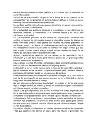 con los distintos sucesos sociales, políticas y económicas tanto a nivel nacional
como internacional.
Los medios de comunicación influyen sobre la forma de actuar y pensar de los
adolescentes y de las personas en general, logran modificar la forma en que se
conoce y se comprende la realidad que le rodea.
Las ventajas que los medios brindan pueden convertirse en graves inconvenientes
si no son utilizados correctamente.
En la actualidad este problema preocupa a la población ya que disminuye las
relaciones afectivas, la socialización y el contacto natural y se utiliza para
manipular a la sociedad.
Las características positivas de los medios de comunicación posibilitan que
amplios contenidos de información lleguen a extendidos lugares del planeta de
forma inmediata también hace posible que muchas relaciones personales se
mantengan unidas o por lo menos no desaparezcan razón por la cual la mayoría
de adolescentes hacen uso para estar en contacto con algún familiar que está
lejos o para conocer nuevos amigos lo cual también supone un riesgo de ser
víctima de acoso por parte de algún desconocido.
Algunas características negativas es que recaen en la manipulación de la
información y el uso de la misma para intereses propios de un grupo específico,
creando estereotipos en la persona.
Hoy en día se tenemos diferentes estereotipos en base a diferentes características
como la etnicidad, la clase social, la edad, la religión y genero.
La televisión al ser un medio masivo, tiene el potencial de crear valores sociales y
ejercer influencia en las personas, porque ofrece definiciones, presenta modelos,
promueve estereotipos y puede ser un exponente de cambios.
En la población adolescente femenina se promueve la imagen de la chica ideal, lo
cual es de gran impacto ya que algunas aunque no en su totalidad se sienten
inseguras e insatisfechas con su cuerpo.
No solo aparecen en la televisión sino también en revistas en donde aparece de
tapa la imagen de la mujer perfecta y dentro del contenido una gran cantidades de
actividades a seguir para lucir como ellas.
Debido a la gran importancia que le dan, al cumplir con estas exigencias para
lograr esa silueta perfecta su autoestima se ve afectado realmente en ocasiones al
compararlo con el proporcionado por los medios y puede llevarle a la frustración.
La importancia de los medios de comunicación en nuestra vida actual es que nos
informan, nos entretienen, nos enseñan, entre muchas otras cosas; pero siempre
hay que aprender a discernir entre la información que debemos aceptar y la que
se nos debe resbalar.
Los medios influyen principalmente en jóvenes ya que somos los más interesados
y los que pasamos más tiempo en estas; pero nos influyen y perjudican más
 