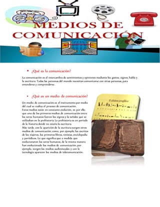  ¿Qué es la comunicación?
La comunicación es el intercambio de sentimientos y opiniones mediante los gestos, signos, habla y
la escritura. Todas las personas del mundo necesitan comunicarse con otras personas, para
entenderse y comprenderse.
 ¿Qué es un medio de comunicación?
Un medio de comunicación es el instrumento por medio
del cual se realiza el proceso de comunicación.
Estos medios están en constante evolución, es por ello,
que uno de los primeros medios de comunicación entre
los seres humanos fueron los signos y la señales que se
utilizaban en la prehistoria. La prehistoria es un periodo
de la historia donde no existía la escritura.
Más tarde, con la aparición de la escritura surgen otros
medios de comunicación, como, por ejemplo: los escritos
de los viajeros, los primeros libros, revistas, enciclopedia
y periódicos. Lo que significa que a medida que
evolucionaron los seres humanos, de la misma manera
han evolucionado los medios de comunicación, por
ejemplo, surgen los medios audiovisuales y con la
tecnología aparecen los medios de telecomunicación.
 