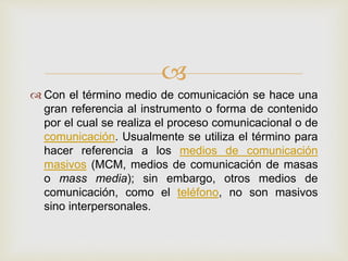 
Con el término medio de comunicación se hace una
gran referencia al instrumento o forma de contenido
por el cual se realiza el proceso comunicacional o de
comunicación. Usualmente se utiliza el término para
hacer referencia a los medios de comunicación
masivos (MCM, medios de comunicación de masas
o mass media); sin embargo, otros medios de
comunicación, como el teléfono, no son masivos
sino interpersonales.