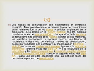 
Los medios de comunicación son instrumentos en constante
evolución. Muy probablemente la primera forma de comunicarse
entre humanos fue la de los signos y señales empleados en la
prehistoria, cuyo reflejo en la cultura material son las distintas
manifestaciones del arte prehistórico. La aparición de la escritura
se toma como hito de inicio de la historia. A partir de ese momento,
los cambios económicos y sociales fueron impulsando el
nacimiento y desarrollo de distintos medios de comunicación,
desde los vinculados a la escritura y su mecanización (imprenta –
siglo XV–) hasta los medios audiovisuales ligados a la era de la
electricidad (primera mitad del siglo XX) y a la revolución de la
informática y las telecomunicaciones (revolución científico-técnica
o tercera revolución industrial –desde la segunda mitad del siglo
XX–), cada uno de ellos esenciales para las distintas fases del
denominado proceso de globalización