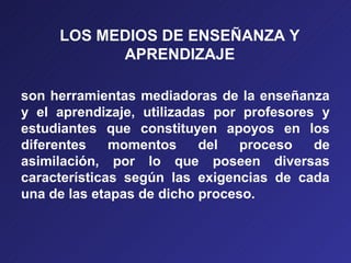 LOS MEDIOS DE ENSEÑANZA Y
           APRENDIZAJE

son herramientas mediadoras de la enseñanza
y el aprendizaje, utilizadas por profesores y
estudiantes que constituyen apoyos en los
diferentes    momentos     del   proceso   de
asimilación, por lo que poseen diversas
características según las exigencias de cada
una de las etapas de dicho proceso.
 