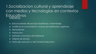 1.Socializacion cultural y aprendizaje
con medios y tecnologias en contextos
Educativos
MEDIOS:
 Estructuradores del proceso Enseñanza y Aprendizaje
 Codifican el conocimiento a travez de habilidades cognitivas
 Herramientas
 Interaccion
 Metodos y procesos de Enseñanza
 Objetos de estudio
 Parte del curriculum y del Contexto Educativo
 