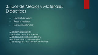 3.Tipos de Medios y Materiales
Didacticos
a) Niveles Educativos
b) Áreas o materias
c) Costos Económicos
Medios manipulativos
Medios impresos. libros textos
Medios audiovisuales imagen tv
Medios auditivos musica radio .
Medios digitales CD ROM DVD internet
 