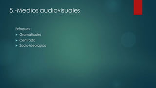 5.-Medios audiovisuales
Enfoques :
 Gramaticales
 Centrado
 Socio-ideologico
 