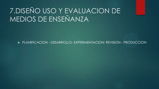 7.DISEÑO USO Y EVALUACION DE
MEDIOS DE ENSEÑANZA
 PLANIFICACION - DESARROLLO- EXPERIMENTACION- REVISION - PRODUCCION
 