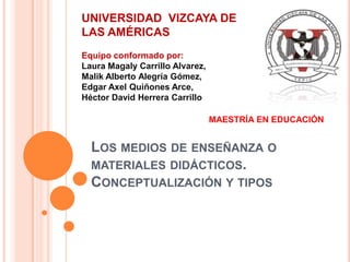 UNIVERSIDAD VIZCAYA DE
LAS AMÉRICAS
Equipo conformado por:
Laura Magaly Carrillo Alvarez,
Malik Alberto Alegría Gómez,
Edgar Axel Quiñones Arce,
Héctor David Herrera Carrillo

                                 MAESTRÍA EN EDUCACIÓN


  LOS MEDIOS DE ENSEÑANZA O
  MATERIALES DIDÁCTICOS.
  CONCEPTUALIZACIÓN Y TIPOS
 