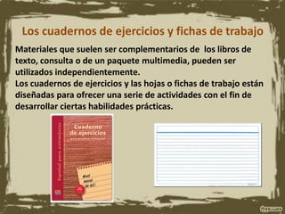 Los cuadernos de ejercicios y fichas de trabajo
Materiales que suelen ser complementarios de los libros de
texto, consulta o de un paquete multimedia, pueden ser
utilizados independientemente.
Los cuadernos de ejercicios y las hojas o fichas de trabajo están
diseñadas para ofrecer una serie de actividades con el fin de
desarrollar ciertas habilidades prácticas.
 