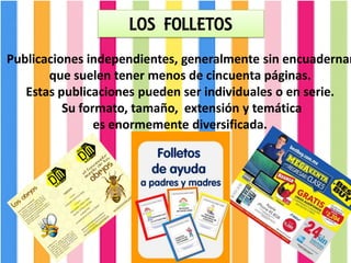 LOS FOLLETOS
Publicaciones independientes, generalmente sin encuadernar
que suelen tener menos de cincuenta páginas.
Estas publicaciones pueden ser individuales o en serie.
Su formato, tamaño, extensión y temática
es enormemente diversificada.
 