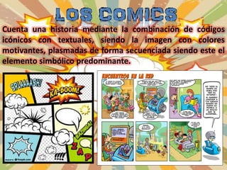 Cuenta una historia mediante la combinación de códigos
icónicos con textuales, siendo la imagen con colores
motivantes, plasmadas de forma secuenciada siendo este el
elemento simbólico predominante.
 