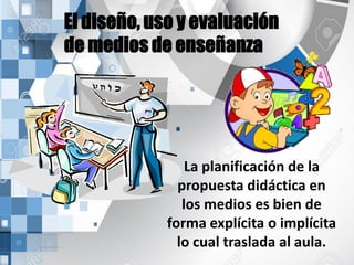 El diseño, uso y evaluación
de medios de enseñanza
La planificación de la
propuesta didáctica en
los medios es bien de
forma explícita o implícita
lo cual traslada al aula.
 