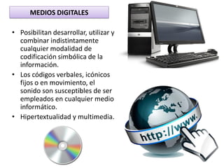 MEDIOS DIGITALES
• Posibilitan desarrollar, utilizar y
combinar indistintamente
cualquier modalidad de
codificación simbólica de la
información.
• Los códigos verbales, icónicos
fijos o en movimiento, el
sonido son susceptibles de ser
empleados en cualquier medio
informático.
• Hipertextualidad y multimedia.
 