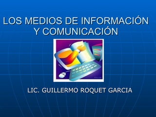 LOS MEDIOS DE INFORMACIÓN Y COMUNICACIÓN LIC. GUILLERMO ROQUET GARCIA 
